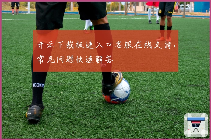 开云下载极速入口客服在线支持，常见问题快速解答