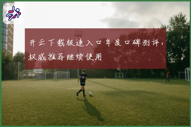 开云下载极速入口年度口碑测评，权威推荐继续使用