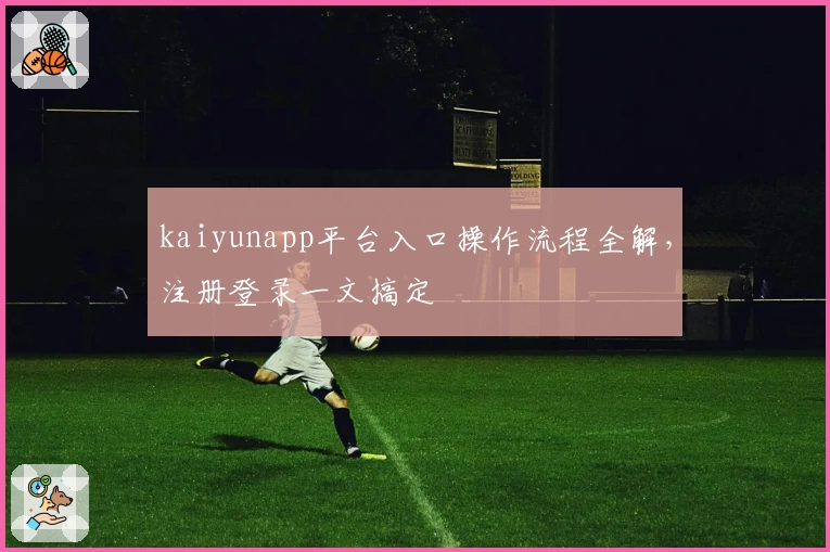 kaiyunapp平台入口操作流程全解，注册登录一文搞定