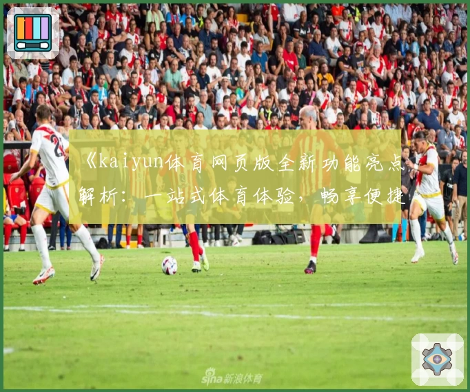 《kaiyun体育网页版全新功能亮点解析：一站式体育体验，畅享便捷操作》