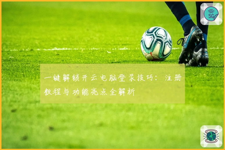 一键解锁开云电脑登录技巧：注册教程与功能亮点全解析