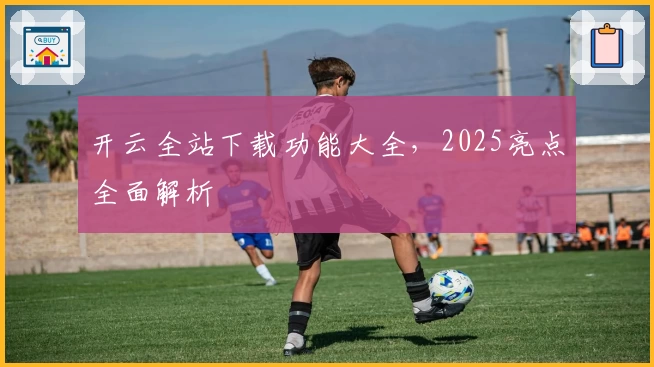 开云全站下载功能大全，2025亮点全面解析