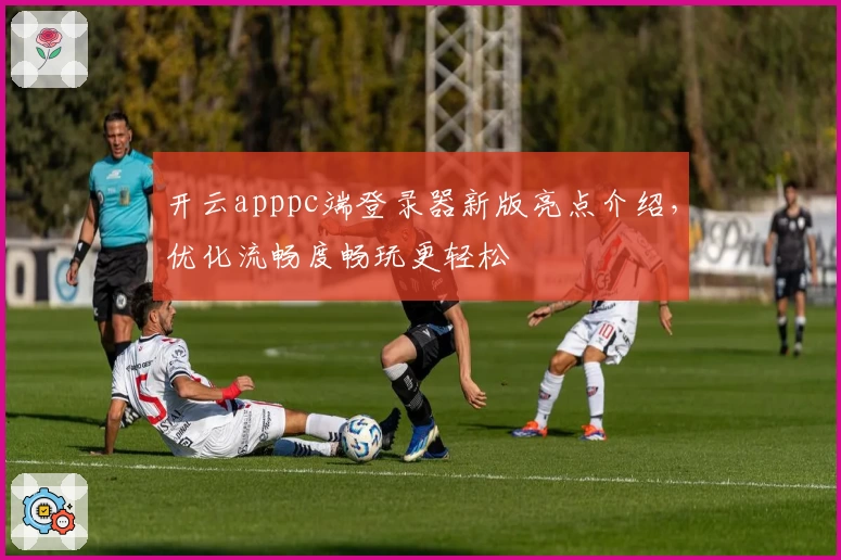 开云apppc端登录器新版亮点介绍，优化流畅度畅玩更轻松