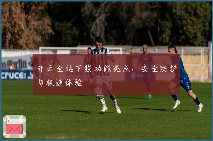 开云全站下载功能亮点，安全防护与极速体验