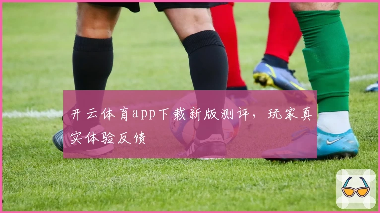 开云体育app下载新版测评，玩家真实体验反馈