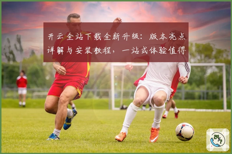 开云全站下载全新升级：版本亮点详解与安装教程，一站式体验值得拥有