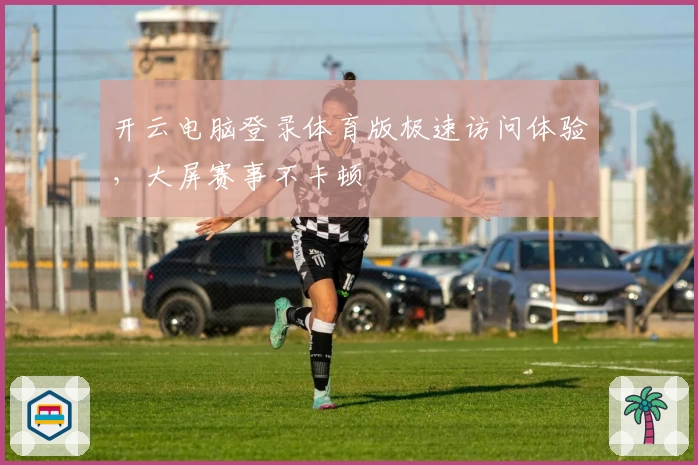 开云电脑登录体育版极速访问体验，大屏赛事不卡顿